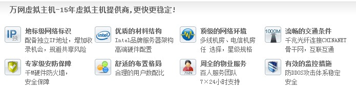 萬網虛擬主機-15年虛擬主機提供商,更快更穩(wěn)定! 地標級網絡標識 配備獨立IP地址，增加收 錄機會，規(guī)避共享風險優(yōu)質的材料結構 Intel品牌服務器架構 高端硬件配置頂級的網絡環(huán)境 多線機房、電信機房 任 選擇，星級規(guī)格流暢的交通條件 千兆光纖連接CHINANET 骨干網，互聯(lián)互通 專家級安防保障 千M硬件防火墻， 安全保障 舒適的布置格局 合理的用戶數配比 周全的物業(yè)服務 百人服務團隊 7×24小時支持有效的監(jiān)控措施 防DDOS攻擊體系穩(wěn)定 安全